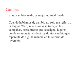 Cambia
 Si no cambias nada, es mejor no medir nada.

 Cuando hablamos de cambio no sólo me refiero a
 la Página Web, sino a cómo se trabajan las
 campañas, presupuesto que se asigna, lugares
 donde se anuncia; es decir cualquier cambio que
 repercuta de alguna manera en tu retorno de
 inversión.
 