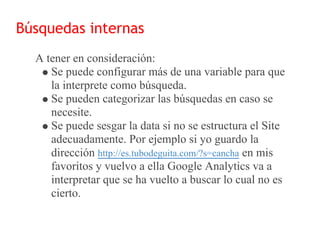 Búsquedas internas
  A tener en consideración:
     Se puede configurar más de una variable para que
     la interprete como búsqueda.
     Se pueden categorizar las búsquedas en caso se
     necesite.
     Se puede sesgar la data si no se estructura el Site
     adecuadamente. Por ejemplo si yo guardo la
     dirección http://es.tubodeguita.com/?s=cancha en mis
     favoritos y vuelvo a ella Google Analytics va a
     interpretar que se ha vuelto a buscar lo cual no es
     cierto.
 