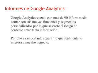 Informes de Google Analytics
  Google Analytics cuenta con más de 90 informes sin
  contar con sus nuevas funciones y segmentos
  personalizados por lo que se corre el riesgo de
  perderse entre tanta información.

  Por ello es importante separar lo que realmente le
  interesa a nuestro negocio.
 