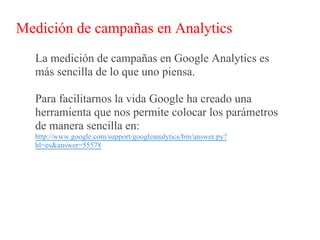 Medición de campañas en Analytics
  La medición de campañas en Google Analytics es
  más sencilla de lo que uno piensa.

  Para facilitarnos la vida Google ha creado una
  herramienta que nos permite colocar los parámetros
  de manera sencilla en:
  http://www.google.com/support/googleanalytics/bin/answer.py?
  hl=es&answer=55578
 