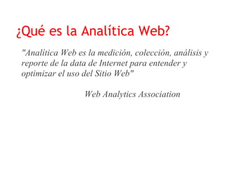 ¿Qué es la Analítica Web?
"Analítica Web es la medición, colección, análisis y
reporte de la data de Internet para entender y
optimizar el uso del Sitio Web"

                 Web Analytics Association
 
