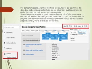 Por defecto Google Analytics mostrará los resultados de los últimos 30
días. Esto es bueno para el estudio de sus páginas y publicaciones más
recientes para ver qué temas han prosperado.
Sin embargo, al ampliar el gráfico para abarcar a los 3-6 meses que va a
retomar las tendencias más grandes. Usted será capaz de determinar las
páginas que están atrayendo la mayor parte del tráfico de buscadores,
páginas vistas y visitas diarias de los usuarios.
 
