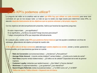 La pregunta del millón en la analítica web es saber qué KPIs hay que utilizar en cada momento para tener todo
controlado sin que se nos escape nada. Lo malo es que no existe una regla exacta para determinar estas KPIs, su
elección depende básicamente de los objetivos que se quieran alcanzar y del propio negocio.
Con los objetivos del site/campaña/acción presentes, habría que hacerse las siguientes preguntas:
Si sube o baja el dato… ¿es significativo?
Si es significativo, ¿me lleva a la acción? tengo recursos para actuar?
Y elegir únicamente las KPIs que respondan afirmativamente.
En cualquier caso, existen unas KPIs que podemos llamar básicas que nos ayudan a establecer una línea de
estrategia, dependiendo del objetivo principal de nuestro site:
1. Si nuestro site es de tipo comercial, está claro que nuestro objetivo es vender, vender y vender, gastando lo
mínimo posible, por lo que tenemos que tener en cuenta:
• Ratio de Conversión (conversiones/visitas) – ¿Vendemos? ¿Persuadimos?
• Average Order Amount ( importe ventas totales/nº ventas totales) – ¿Cuánto es la media de venta?
• Visit Value (importe ventas totales/visitas) – ¿El tráfico es de calidad? Capacidad de la web de generar
ingresos.
• Customer Loyalty (visitantes que repiten/nuevos) – ¿Son fieles? ¿Futuros clientes?
• Stickiness (>2 páginas/visitantes) – ¿Les gustamos? ¿Les retenemos?
• Search Engine Referrals (visitas buscadores/visitas) – ¿Y el SEO como va? ¿Y el SEM?
• Tráfico de marca: Tráfico directo + Keyword con mi marca
¿Qué KPI’s podemos utilizar?
 