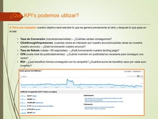 ¿Qué KPI’s podemos utilizar?
5. Para una campaña: nuestro objetivo será estudiar lo que se genera previamente al click y después lo que pasa en
el site:
• Tasa de Conversión (conversiones/visitas) – ¿Cuántas ventas conseguimos?
• Clickthrough/Impresiones: (cuantas veces se interesan por nuestro anuncio/cuantas veces se muestra
nuestro anuncio) – ¿Está funcionando nuestro anuncio?
• Tasa de Rebote (visitas <30 seg/visitas) – ¿Está funcionando nuestra landing page?
• CPA (coste total de publicidad/ventas) - ¿Cuánta inversión en publicidad es necesaria para conseguir una
venta?
• ROI – ¿qué beneficio hemos conseguido con la campaña? ¿Cuántos euros de beneficio saco por cada euro
invertido?
 