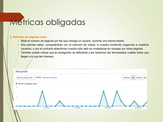 Métricas obligadas
3. Volumen de páginas vista:
- Mide el número de páginas por las que navega un usuario, durante una misma sesión.
- Nos permite saber, comparándolo con el volumen de visitas, si nuestro contenido engancha a nuestros
usuarios, o por el contrario abandonan nuestro sitio web sin molestarse en navegar por otras páginas.
- También puede indicar que la navegación es deficiente y les hacemos dar demasiadas vueltas hasta que
llegan a lo que les interesa.
 