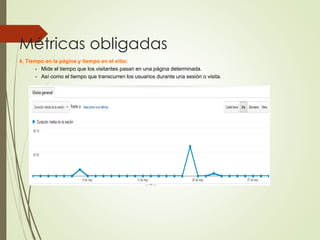 Métricas obligadas
4. Tiempo en la página y tiempo en el sitio:
- Mide el tiempo que los visitantes pasan en una página determinada.
- Así como el tiempo que transcurren los usuarios durante una sesión o visita.
 