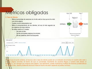 Métricas obligadas
5. Tasa de Rebote:
- Mide el porcentaje de sesiones en el sitio web en las que se ha visto
una única página.
- Cuesta mucho interpretarla mal.
- Mide el comportamiento de los clientes, tal vez el más sagrado de
los objetivos de toda métrica.
- Se debe medir en 2 niveles:
- De todo el sitio.
- De las principales páginas de entrada.
- De las palabras clave de búsqueda.
Al igual que el punto anterior, el bounce rate o tasa de rebote puede ser un indicador de errores en nuestro sitio web o
en una página concreta. El hecho de que un porcentaje importante de usuarios llegue a nuestra web desde un
buscador y, sin navegar por ninguna otra página, nos abandone, puede mostrarnos multitud de factores problemáticos
en nuestro sitio, desde problemas técnicos hasta el hecho de estar captando al público erróneo.
 