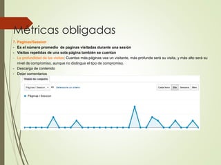 Métricas obligadas
7. Paginas/Session
- Es el número promedio de paginas visitadas durante una sesión
- Visitas repetidas de una sola página también se cuentan
- La profundidad de las visitas: Cuantas más páginas vea un visitante, más profunda será su visita, y más alto será su
nivel de compromiso, aunque no distingue el tipo de compromiso.
- Descarga de contenido
- Dejar comentarios
 