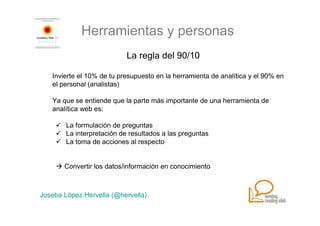 Herramientas y personas
                            La regla del 90/10

   Invierte el 10% de tu presupuesto en la herramienta de analítica y el 90% en
   el personal (analistas)

   Ya que se entiende que la parte más importante de una herramienta de
   analítica web es:

        La formulación de preguntas
        La interpretación de resultados a las preguntas
        La toma de acciones al respecto


       Convertir los datos/información en conocimiento



Joseba López Hervella (@hervella)
 