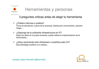 Herramientas y personas
      3 preguntas críticas antes de elegir tu herramienta

   ¿Prefiero informes o análisis?
   Toma de decisiones, cultura de la empresa, distribución conocimiento, aversión
   riesgo,…

   ¿Dispongo de la suficiente infraestructura en IT?
   Alojar los datos en la propia empresa, puede realiza la implementación de la
   herramienta,..

   ¿Estoy resolviendo sólo clickstream o analíitica web 2.0?
   Qué estrategia analítica va a realizar,..




Joseba López Hervella (@hervella)
 