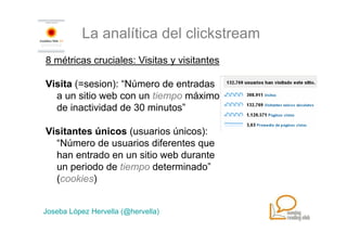 La analítica del clickstream
8 métricas cruciales: Visitas y visitantes

Visita (=sesion): “Número de entradas
  a un sitio web con un tiempo máximo
  de inactividad de 30 minutos”

Visitantes únicos (usuarios únicos):
  “Número de usuarios diferentes que
  han entrado en un sitio web durante
  un periodo de tiempo determinado”
  (cookies)


Joseba López Hervella (@hervella)
 