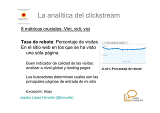 La analítica del clickstream
8 métricas cruciales: Vini, vidi, vici

Tasa de rebote: Porcentaje de visitas
En el sitio web en los que se ha visto
  una sóla página

   Buen indicador de calidad de las visitas:
   analizar a nivel global y landing pages

   Los buscadores determinan cuales son las
   principales páginas de entrada de mi sitio

   Excepción: blogs
Joseba López Hervella (@hervella)
 