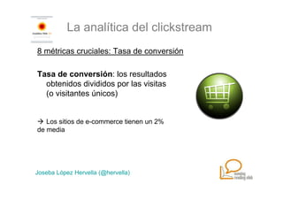 La analítica del clickstream
8 métricas cruciales: Tasa de conversión

Tasa de conversión: los resultados
  obtenidos divididos por las visitas
  (o visitantes únicos)


   Los sitios de e-commerce tienen un 2%
de media




Joseba López Hervella (@hervella)
 