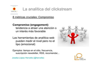 La analítica del clickstream
8 métricas cruciales: Compromiso

Compromiso (engagement):
  tendencia a atraer una atención o
  un interés más favorable

Las herramientas de analítica web
  pueden medir el nivel pero no el
  tipo (emocional)

Ejemplos: tiempo en el sitio, frecuencia,
   suscripción newsletter, RSS, recomendar,..

Joseba López Hervella (@hervella)
 