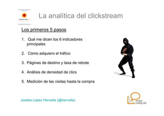 La analítica del clickstream
Los primeros 5 pasos

1. Qué me dicen los 6 indicadores
   principales

2. Cómo adquiero el tráfico

3. Páginas de destino y tasa de rebote

4. Análisis de densidad de clics

5. Medición de las visitas hasta la compra



Joseba López Hervella (@hervella)
 