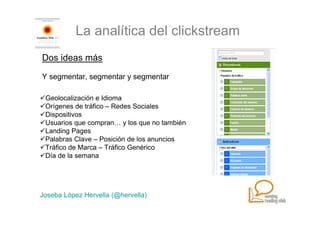 La analítica del clickstream
Dos ideas más

Y segmentar, segmentar y segmentar

 Geolocalización e Idioma
 Orígenes de tráfico – Redes Sociales
 Dispositivos
 Usuarios que compran… y los que no también
 Landing Pages
 Palabras Clave – Posición de los anuncios
 Tráfico de Marca – Tráfico Genérico
 Día de la semana




Joseba López Hervella (@hervella)
 