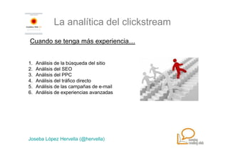 La analítica del clickstream
Cuando se tenga más experiencia…


1.   Análisis de la búsqueda del sitio
2.   Análisis del SEO
3.   Análisis del PPC
4.   Análisis del tráfico directo
5.   Análisis de las campañas de e-mail
6.   Análisis de experiencias avanzadas




Joseba López Hervella (@hervella)
 