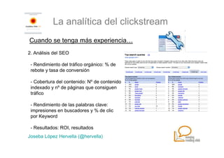 La analítica del clickstream
Cuando se tenga más experiencia…
2. Análisis del SEO

 - Rendimiento del tráfico orgánico: % de
 rebote y tasa de conversión

 - Cobertura del contenido: Nº de contenido
 indexado y nº de páginas que consiguen
 tráfico

 - Rendimiento de las palabras clave:
 impresiones en buscadores y % de clic
 por Keyword

 - Resultados: ROI, resultados
Joseba López Hervella (@hervella)
 