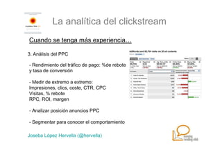 La analítica del clickstream
Cuando se tenga más experiencia…

3. Análisis del PPC

- Rendimiento del tráfico de pago: %de rebote
y tasa de conversión

- Medir de extremo a extremo:
Impresiones, clics, coste, CTR, CPC
Visitas, % rebote
RPC, ROI, margen

- Analizar posición anuncios PPC

- Segmentar para conocer el comportamiento

Joseba López Hervella (@hervella)
 