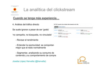 La analítica del clickstream
Cuando se tenga más experiencia…

4. Análisis del tráfico directo

Se suele ignorar a pesar de ser ‘gratis’

‘no campaña, no búsqueda, no vinculado’

   - Revisar el rendimiento

   - Entender la oportunidad: se comportan
   mejor que el resto normalmente

   - Segmentar, analizando su consumo de
   contenido y su comportamiento de compra

Joseba López Hervella (@hervella)
 