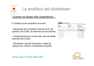 La analítica del clickstream
Cuando se tenga más experiencia…

5. Análisis de las campañas de e-mail

- Respuesta de la campaña: tasa de envío, de
apertura, de CTOR, de retención de suscriptores

- Comportamiento en el sitio web: tasa de rebote,
duración de la visita

- Resultados: tasa de conversión, media de
ingresos por correo-e, rentabilidad campaña




Joseba López Hervella (@hervella)
 