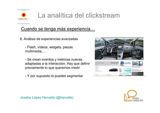 La analítica del clickstream
Cuando se tenga más experiencia…

6. Análisis de experiencias avanzadas

   - Flash, vídeos, widgets, piezas
   multimedia,…

   - Se crean eventos y métricas nuevas
   adaptadas a la interacción. Hay que definir
   previamente lo que queremos medir

   - Y por supuesto lo puedes segmentar




Joseba López Hervella (@hervella)
 