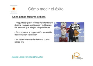 Cómo medir el éxito
Unos pocos factores críticos

   - Pregúntese qué es lo más importante que
   debería resolver su sitio web y cuáles son
   las métricas que reflejan sus prioridades

   - Proporciona a la organización un sentido
   de orientación y dirección

   - No debería tener más de tres o cuatro
   critical few




Joseba López Hervella (@hervella)
 