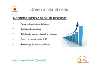 Cómo medir el éxito
5 ejemplos prácticos de KPI de resultados

        Tasa de finalización de tareas

        Cuota de búsquedas

        Fidelidad y frecuencia de los visitantes

        Suscriptores a fuentes RSS

        Porcentaje de salidas valiosas




Joseba López Hervella (@hervella)
 