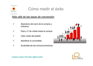 Cómo medir el éxito
Más allá de las tasas de conversión

         Abandono del carro de la compra y
         checkout

         Días y nº de visitas hasta la compra

         Valor medo del pedido

         Identificar lo convertible

         Acuérdate de las microconversiones




Joseba López Hervella (@hervella)
 