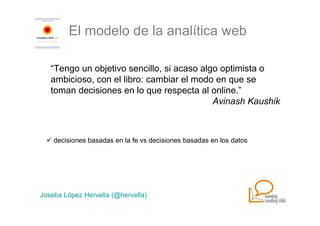 El modelo de la analítica web

   “Tengo un objetivo sencillo, si acaso algo optimista o
   ambicioso, con el libro: cambiar el modo en que se
   toman decisiones en lo que respecta al online.”
                                            Avinash Kaushik



    decisiones basadas en la fe vs decisiones basadas en los datos




Joseba López Hervella (@hervella)
 