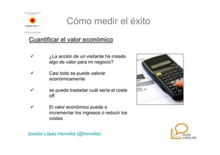 Cómo medir el éxito
Cuantificar el valor económico

         ¿La acción de un visitante ha creado
         algo de valor para mi negocio?

         Casi todo se puede valorar
         económicamente

         se puede trasladar cuál sería el coste
         off

         El valor económico puede o
         incrementar los ingresos o reducir los
         costes


Joseba López Hervella (@hervella)
 