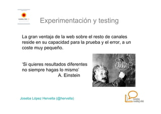 Experimentación y testing

 La gran ventaja de la web sobre el resto de canales
 reside en su capacidad para la prueba y el error, a un
 coste muy pequeño.


 ‘Si quieres resultados diferentes
 no siempre hagas lo mismo’
                    A. Einstein



Joseba López Hervella (@hervella)
 