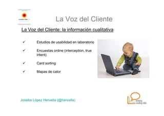 La Voz del Cliente
La Voz del Cliente: la información cualitativa

         Estudios de usabilidad en laboratorio

         Encuestas online (interception, true
         intent)

         Card sorting

         Mapas de calor




Joseba López Hervella (@hervella)
 