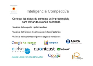 Inteligencia Competitiva
Conocer los datos de contexto es imprescindible
       para tomar decisiones acertadas
 Análisis de búsqueda y palabras clave

 Análisis de tráfico de los sitios web de la competencia

 Análisis de segmentación público objetivo de los sites




Joseba López Hervella (@hervella)
 