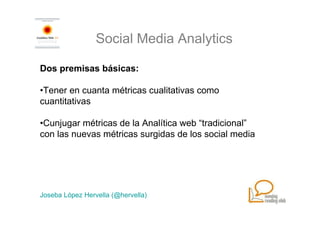 Social Media Analytics

Dos premisas básicas:

•Tener en cuanta métricas cualitativas como
cuantitativas

•Cunjugar métricas de la Analítica web “tradicional”
con las nuevas métricas surgidas de los social media




Joseba López Hervella (@hervella)
 