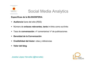 Social Media Analytics
Especificas de la BLOGOSFERA:

  Audiencia fuera del sitio (RSS)

  Número de enlaces relevantes, tanto in-links como out-links

  Tasa de conversación: nº comentarios/ nº de publicaciones

  Densidad de la Conversación

  Credibilidad del Autor: citas y referencias

  Valor del blog




Joseba López Hervella (@hervella)
 