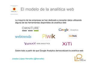 El modelo de la analítica web

   La mayoría de las empresas se han dedicado a recopilar datos utilizando
   alguna de las herramientas disponibles de analítica web




   Sobre todo a partir de que Google Analytics democratizará la analítica web


Joseba López Hervella (@hervella)
 