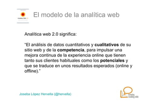 El modelo de la analítica web

   Analítica web 2.0 significa:

   “El análisis de datos cuantitativos y cualitativos de su
   sitio web y de la competencia, para impulsar una
   mejora continua de la experiencia online que tienen
   tanto sus clientes habituales como los potenciales y
   que se traduce en unos resultados esperados (online y
   offline).”




Joseba López Hervella (@hervella)
 