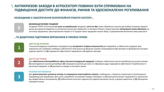 31
АНТИКРИЗОВІ ЗАХОДИ В АГРОСЕКТОРІ ПОВИННІ БУТИ СПРЯМОВАНІ НА
ПІДВИЩЕННЯ ДОСТУПУ ДО ФІНАНСІВ, РИНКІВ ТА УДОСКОНАЛЕННІ РЕГУЛЮВАННЯ
МІНІМІЗАЦІЯ ВПЛИВУ ПАНДЕМІЇ
Пандемія COVID-19 вплинула не лише на виробництво продукції, але й на збут через обмеження каналів дистрибуції (зокрема відкриті
ринки для домогосподарств) та експортних ринків для середнього та великого бізнесу. Наразі важливо мінімізувати вплив обмежень на
логістику працівників, транспортування товарів та їх продаж через традиційні канали збуту, із дотриманням безпечних умов діяльності
0
1
ДОСТУП ДО ФІНАНСІВ
Сільськогосподарські виробники страждають від застарілості та браку потужностей для переробки та зберігання продукції. Для
вирішення цієї проблеми необхідно забезпечити їхній доступ до фінансів шляхом запровадження (1) програм по формуванню місцевої
доданої вартості та (2) підвищення ефективності державних субсидійних програм
2
ДОСТУП ДО РИНКІВ
Для забезпечення безперебійного збуту сільськогосподарської продукції необхідно забезпечити доступ виробників до ринків шляхом
(1) налагодження каналів дистрибуції, (2) покращення доступу до знань та інформації щодо підвищення ефективності виробництва та
організації продажів, та (3) допомоги у виході на експортні ринки
3
РОЗУМНЕ РЕГУЛЮВАННЯ
Для довгострокового розвитку сектора та покращення інвестиційного клімату, необхідним є створення сприятливого регуляторного
середовища для виробників. Для цього, розроблені антикризові заходи спрямовані на (1) зменшення витрат підприємств у агросекторі
від неефективного регулювання, (2) забезпечення вчасного надання всіх адміністративних послуг в умовах карантину та (3) збільшення
прозорості ринку
НЕОБХІДНИМ Є ЗАБЕЗПЕЧЕННЯ БЕЗПЕРЕБІЙНОЇ РОБОТИ СЕКТОРУ…
…ТА ДОДАТКОВА ПІДТРИМКА ВИРОБНИКІВ В УМОВАХ КРИЗИ
 