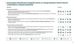 63
ВНАСЛІДОК ПОШИРЕННЯ ПАНДЕМІЇ COVID-19, ПРЕДСТАВНИКИ СФЕРИ ПОСЛУГ
СТИКНУЛИСЯ З РЯДОМ ВИКЛИКІВ
ВИКЛИКИ СЕКТОРИ
Оптова торгівля Роздрібна торгівля HoReCa та туризм Персональні послуги Освіта Культура та спорт
Низький доступ до фінансів
• Падіння попиту, спричинене карантинними обмеженнями та економічною кризою, зумовлює касові розриви та
неможливість залучати банківські позики в сфері послуг
• Суб’єкти в сфері культури та освіти страждають хронічним браком фінансування, що заважає їм розвиватися, та посилюється
внаслідок економічної кризи
Втрата доступу до ринків
• Через карантинні обмеження, впроваджені з метою подолання пандемії COVID-19, представники сектору не можуть вести
діяльність і втрачають клієнтів
• Специфіка господарської діяльності багатьох підприємств не дозволяє їм здійснити цифрову трансформацію та надавати
свої послуги онлайн
Складне регулювання та податковий тиск
• Підприємства в найбільш постраждалих секторах, що були змушені обмежити чи призупинити свою діяльність, все ще
повинні сплачувати значну кількість податків
• Окрім податків, підприємства повинні виконувати зобов’язання перед іншими суб’єктами (орендна плата, комунальні
платежі), на що у них, в умовах обмежень та падіння попиту, бракує ресурсів
• Частина аспектів, пов’язаних із карантинними обмеженнями, залишаються неврегульованими або нероз’ясненими
(питання форс-мажору, режим самоізоляції, діяльність контролюючих та фіскальних органів тощо)
• В Україні відсутня централізована державна стратегія розвитку туристичного сектору
 
