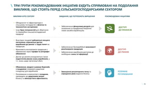 35
ТРИ ГРУПИ РЕКОМЕНДОВАНИХ ІНІЦІАТИВ БУДУТЬ СПРЯМОВАНІ НА ПОДОЛАННЯ
ВИКЛИКІВ, ЩО СТОЯТЬ ПЕРЕД СІЛЬСЬКОГОСПОДАРСЬКИМ СЕКТОРОМ
ВИКЛИКИ АГРО СЕКТОРУ ЗАВДАННЯ, ЩО ПОТРЕБУЮТЬ ВИРІШЕННЯ РЕКОМЕНДОВАНІ ІНІЦІАТИВИ
• Обладнання та інфраструктура в
сільському господарстві є фізично та
технологічно застарілими
• Існує брак потужностей для зберігання
та переробки сільськогосподарської
продукції
• Забезпечення фінансових ресурсів для
оновлення та придбання/створення
нових засобів виробництва
ДОСТУП
ДО ФІНАНСІВ
• Внаслідок пандемії руйнуються ланцюги
постачання, втрачається доступ
виробників до ринків та падає попит на
продукцію
• Можливість експортувати продукцію є
обмеженою через тарифні та нетарифні
обмеження
• Доступ до ринків ускладнюється також
недостатнім рівнем знань виробників, у
т.ч. знань щодо організації збуту
• Забезпечення безперебійної можливості
реалізовувати продукцію
• Забезпечення виробників доступом до
необхідних знань та інформації
ДОСТУП
ДО РИНКІВ
• Обмеження, введені в рамках боротьби
з пандемією створюють додаткові
складнощі для виробників
• Регулювання в агросекторі є складним,
призводить до додаткових витрат
бізнесу та зменшує його ефективність
• Зменшення регуляторного тиску та
спрощення умов ведення бізнесу
РОЗУМНЕ
РЕГУЛЮВАННЯ
 