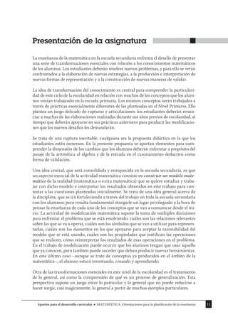 11
Aportes para el desarrollo curricular MATEMÁTICA. Orientaciones para la planificación de la enseñanza
Presentación de la asignatura
La enseñanza de la matemática en la escuela secundaria enfrenta el desafío de presentar
una serie de transformaciones esenciales con relación a los conocimientos matemáticos
de los alumnos. Los estudiantes deberán resolver nuevos problemas, y para ello se verán
confrontados a la elaboración de nuevas estrategias, a la producción e interpretación de
nuevas formas de representación y a la construcción de nuevas maneras de validar.
La idea de transformación del conocimiento es central para comprender la particulari-
dad de este ciclo de la escolaridad en relación con muchos de los conceptos que los alum-
nos venían trabajando en la escuela primaria. Los mismos conceptos serán trabajados a
través de prácticas esencialmente diferentes de las planteadas en el Nivel Primario. Ello
plantea un juego delicado de rupturas y articulaciones: los estudiantes deberán renun-
ciar a muchas de las elaboraciones realizadas durante sus años previos de escolaridad, al
tiempo que deberán apoyarse en sus prácticas anteriores para producir las modificacio-
nes que los nuevos desafíos les demandarán.
Se trata de una ruptura inevitable, cualquiera sea la propuesta didáctica en la que los
estudiantes estén inmersos. En la presente propuesta se aportan elementos para com-
prender la dimensión de los cambios que los alumnos deberán enfrentar a propósito del
pasaje de la aritmética al álgebra y de la entrada en el razonamiento deductivo como
forma de validación.
Una idea central, que será consolidada y enriquecida en la escuela secundaria, es que
un aspecto esencial de la actividad matemática consiste en construir un modelo mate-
mático de la realidad (matemática o extra matemática) que se quiere estudiar y traba-
jar con dicho modelo e interpretar los resultados obtenidos en este trabajo para con-
testar a las cuestiones planteadas inicialmente. Se trata de una idea general acerca de
la disciplina, que se irá fortaleciendo a través del trabajo en toda la escuela secundaria
con los alumnos; pero resulta fundamental otorgarle un lugar privilegiado a la hora de
pensar la enseñanza de cada uno de los conceptos que se van a comunicar desde el ini-
cio. La actividad de modelización matemática supone la toma de múltiples decisiones
para enfrentar el problema que se está resolviendo: cuáles son las relaciones relevantes
sobre las que se va a operar, cuáles son los símbolos que se van a utilizar para represen-
tarlas, cuáles son los elementos en los que apoyarse para aceptar la razonabilidad del
modelo que se está usando, cuáles son las propiedades que justifican las operaciones
que se realicen, cómo reinterpretar los resultados de esas operaciones en el problema.
En el trabajo de modelización puede ocurrir que los alumnos tengan que usar aquello
que ya conocen, pero también puede suceder que deban producir nuevas herramientas.
En este último caso –aunque se trate de conceptos ya producidos en el ámbito de la
matemática–, el alumno estará inventando, creando y aprendiendo.
Otra de las transformaciones esenciales en este nivel de la escolaridad es el tratamiento
de lo general, así como la comprensión de qué es un proceso de generalización. Esta
perspectiva supone un juego entre lo particular y lo general que no puede reducirse a
hacer surgir, casi mágicamente, lo general a partir de muchos ejemplos particulares.
 