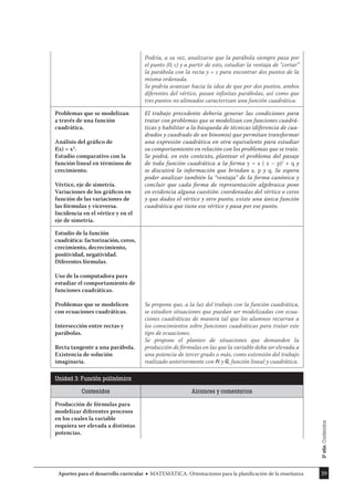 39
Aportes para el desarrollo curricular MATEMÁTICA. Orientaciones para la planificación de la enseñanza
Podría, a su vez, analizarse que la parábola siempre pasa por
el punto (0; c) y a partir de esto, estudiar la ventaja de “cortar”
la parábola con la recta y = c para encontrar dos puntos de la
misma ordenada.
Se podría avanzar hacia la idea de que por dos puntos, ambos
diferentes del vértice, pasan inﬁnitas parábolas, así como que
tres puntos no alineados caracterizan una función cuadrática.
Problemas que se modelizan
a través de una función
cuadrática.
Análisis del gráﬁco de
f(x) = x2
.
Estudio comparativo con la
función lineal en términos de
crecimiento.
Vértice, eje de simetría.
Variaciones de los gráﬁcos en
función de las variaciones de
las fórmulas y viceversa.
Incidencia en el vértice y en el
eje de simetría.
El trabajo precedente debería generar las condiciones para
tratar con problemas que se modelizan con funciones cuadrá-
ticas y habilitar a la búsqueda de técnicas (diferencia de cua-
drados y cuadrado de un binomio) que permitan transformar
una expresión cuadrática en otra equivalente para estudiar
su comportamiento en relación con los problemas que se trate.
Se podrá, en este contexto, plantear el problema del pasaje
de toda función cuadrática a la forma y = a ( x – p)2
+ q y
se discutirá la información que brindan a, p y q. Se espera
poder analizar también la “ventaja” de la forma canónica y
concluir que cada forma de representación algebraica pone
en evidencia alguna cuestión: coordenadas del vértice o ceros
y que dados el vértice y otro punto, existe una única función
cuadrática que tiene ese vértice y pasa por ese punto.
Estudio de la función
cuadrática: factorización, ceros,
crecimiento, decrecimiento,
positividad, negatividad.
Diferentes fórmulas.
Uso de la computadora para
estudiar el comportamiento de
funciones cuadráticas.
Problemas que se modelicen
con ecuaciones cuadráticas.
Intersección entre rectas y
parábolas.
Recta tangente a una parábola.
Existencia de solución
imaginaria.
Se propone que, a la luz del trabajo con la función cuadrática,
se estudien situaciones que puedan ser modelizadas con ecua-
ciones cuadráticas de manera tal que los alumnos recurran a
los conocimientos sobre funciones cuadráticas para tratar este
tipo de ecuaciones.
Se propone el planteo de situaciones que demanden la
producción de fórmulas en las que la variable deba ser elevada a
una potencia de tercer grado o más, como extensión del trabajo
realizado anteriormente con y , función lineal y cuadrática.
Unidad 3: Función polinómica
Contenidos Alcances y comentarios
Producción de fórmulas para
modelizar diferentes procesos
en los cuales la variable
requiera ser elevada a distintas
potencias.
3º
año.
Contenidos
 