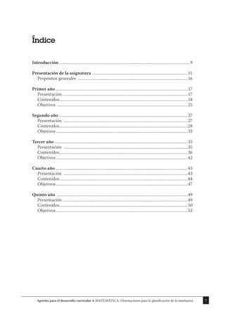 7
Aportes para el desarrollo curricular MATEMÁTICA. Orientaciones para la planificación de la enseñanza
Índice
Introducción .............................................................................................................................9
Presentación de la asignatura ...........................................................................................11
Propósitos generales .........................................................................................................16
Primer año...............................................................................................................................17
Presentación ........................................................................................................................17
Contenidos...........................................................................................................................18
Objetivos .............................................................................................................................25
Segundo año ...........................................................................................................................27
Presentación .......................................................................................................................27
Contenidos...........................................................................................................................28
Objetivos..............................................................................................................................33
Tercer año ...............................................................................................................................35
Presentación .......................................................................................................................35
Contenidos...........................................................................................................................36
Objetivos..............................................................................................................................42
Cuarto año ..............................................................................................................................43
Presentación .......................................................................................................................43
Contenidos...........................................................................................................................44
Objetivos..............................................................................................................................47
Quinto año .............................................................................................................................49
Presentación ........................................................................................................................49
Contenidos...........................................................................................................................50
Objetivos..............................................................................................................................53
 
