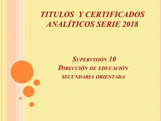 TITULOS Y CERTIFICADOS
ANALÍTICOS SERIE 2018
SUPERVISIÓN 10
DIRECCIÓN DE EDUCACIÓN
SECUNDARIA ORIENTADA
 