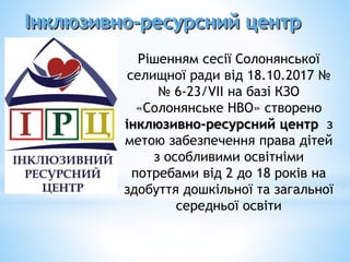 Інклюзивно-ресурсний центр
Рішенням сесії Солонянської
селищної ради від 18.10.2017 №
№ 6-23/VІІ на базі КЗО
«Солонянське НВО» створено
інклюзивно-ресурсний центр з
метою забезпечення права дітей
з особливими освітніми
потребами від 2 до 18 років на
здобуття дошкільної та загальної
середньої освіти
 