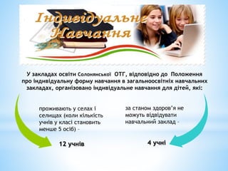 У закладах освіти Солонянської ОТГ, відповідно до Положення
про індивідуальну форму навчання в загальноосвітніх навчальних
закладах, організовано індивідуальне навчання для дітей, які:
за станом здоров’я не
можуть відвідувати
навчальний заклад –
4 учні
проживають у селах і
селищах (коли кількість
учнів у класі становить
менше 5 осіб) –
12 учнів
 