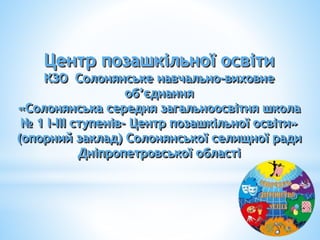 Центр позашкільної освіти
КЗО Солонянське навчально-виховне
об’єднання
«Солонянська середня загальноосвітня школа
№ 1 І-ІІІ ступенів- Центр позашкільної освіти»
(опорний заклад) Солонянської селищної ради
Дніпропетровської області
 