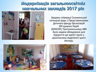 Модернізація загальноосвітніх
навчальних закладів 2017 рік
Завдяки співпраці Солонянської
селищної ради з Представництвом
Дитячого фонду Організацій
Об’єднаних Націй
(ЮНІСЕФ) Тритузнянському НВК
було надано обладнання для
відкриття ще однієї групи у
дошкільному відділенні цього
закладу.
 