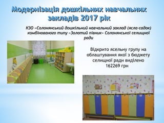 Модернізація дошкільних навчальних
закладів 2017 рік
Відкрито ясельну групу на
облаштування якої з бюджету
селищної ради виділено
162269 грн
КЗО «Солонянський дошкільний навчальний заклад (ясла-садок)
комбінованого типу «Золотий півник» Солонянської селищної
ради
 